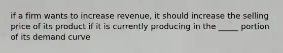 if a firm wants to increase revenue, it should increase the selling price of its product if it is currently producing in the _____ portion of its demand curve