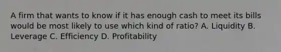 A firm that wants to know if it has enough cash to meet its bills would be most likely to use which kind of​ ratio? A. Liquidity B. Leverage C. Efficiency D. Profitability