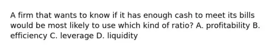 A firm that wants to know if it has enough cash to meet its bills would be most likely to use which kind of ratio? A. profitability B. efficiency C. leverage D. liquidity