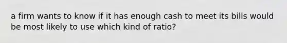 a firm wants to know if it has enough cash to meet its bills would be most likely to use which kind of ratio?