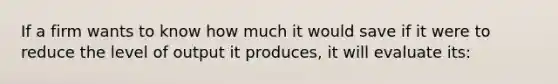 If a firm wants to know how much it would save if it were to reduce the level of output it produces, it will evaluate its: