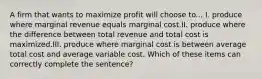 A firm that wants to maximize profit will choose to... I. produce where marginal revenue equals marginal cost.II. produce where the difference between total revenue and total cost is maximized.III. produce where marginal cost is between average total cost and average variable cost. Which of these items can correctly complete the sentence?