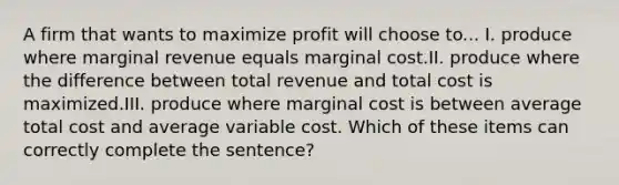 A firm that wants to maximize profit will choose to... I. produce where marginal revenue equals marginal cost.II. produce where the difference between total revenue and total cost is maximized.III. produce where marginal cost is between average total cost and average variable cost. Which of these items can correctly complete the sentence?