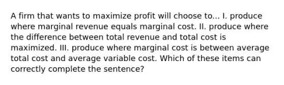 A firm that wants to maximize profit will choose to... I. produce where marginal revenue equals marginal cost. II. produce where the difference between total revenue and total cost is maximized. III. produce where marginal cost is between average total cost and average variable cost. Which of these items can correctly complete the sentence?