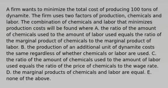 A firm wants to minimize the total cost of producing 100 tons of dynamite. The firm uses two factors of​ production, chemicals and labor. The combination of chemicals and labor that minimizes production costs will be found where A. the ratio of the amount of chemicals used to the amount of labor used equals the ratio of the marginal product of chemicals to the marginal product of labor. B. the production of an additional unit of dynamite costs the same regardless of whether chemicals or labor are used. C. the ratio of the amount of chemicals used to the amount of labor used equals the ratio of the price of chemicals to the wage rate. D. the marginal products of chemicals and labor are equal. E. none of the above.