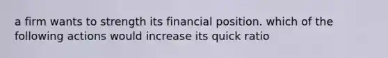 a firm wants to strength its financial position. which of the following actions would increase its quick ratio