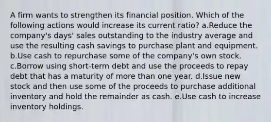 A firm wants to strengthen its financial position. Which of the following actions would increase its current ratio? a.Reduce the company's days' sales outstanding to the industry average and use the resulting cash savings to purchase plant and equipment. b.Use cash to repurchase some of the company's own stock. c.Borrow using short-term debt and use the proceeds to repay debt that has a maturity of more than one year. d.Issue new stock and then use some of the proceeds to purchase additional inventory and hold the remainder as cash. e.Use cash to increase inventory holdings.