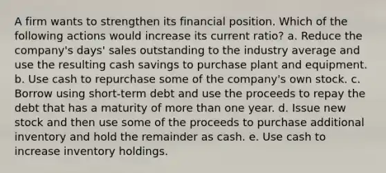 A firm wants to strengthen its financial position. Which of the following actions would increase its current ratio? a. Reduce the company's days' sales outstanding to the industry average and use the resulting cash savings to purchase plant and equipment. b. Use cash to repurchase some of the company's own stock. c. Borrow using short-term debt and use the proceeds to repay the debt that has a maturity of more than one year. d. Issue new stock and then use some of the proceeds to purchase additional inventory and hold the remainder as cash. e. Use cash to increase inventory holdings.