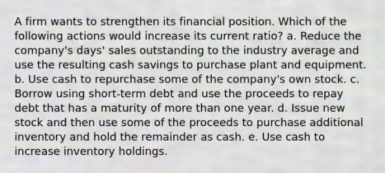 A firm wants to strengthen its financial position. Which of the following actions would increase its current ratio? a. Reduce the company's days' sales outstanding to the industry average and use the resulting cash savings to purchase plant and equipment. b. Use cash to repurchase some of the company's own stock. c. Borrow using short-term debt and use the proceeds to repay debt that has a maturity of more than one year. d. Issue new stock and then use some of the proceeds to purchase additional inventory and hold the remainder as cash. e. Use cash to increase inventory holdings.