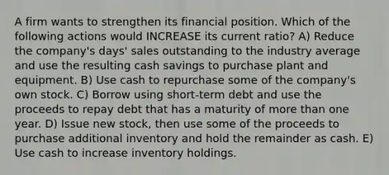 A firm wants to strengthen its financial position. Which of the following actions would INCREASE its current ratio? A) Reduce the company's days' sales outstanding to the industry average and use the resulting cash savings to purchase plant and equipment. B) Use cash to repurchase some of the company's own stock. C) Borrow using short-term debt and use the proceeds to repay debt that has a maturity of <a href='https://www.questionai.com/knowledge/keWHlEPx42-more-than' class='anchor-knowledge'>more than</a> one year. D) Issue new stock, then use some of the proceeds to purchase additional inventory and hold the remainder as cash. E) Use cash to increase inventory holdings.