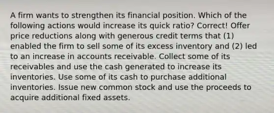 A firm wants to strengthen its financial position. Which of the following actions would increase its quick ratio? Correct! Offer price reductions along with generous credit terms that (1) enabled the firm to sell some of its excess inventory and (2) led to an increase in accounts receivable. Collect some of its receivables and use the cash generated to increase its inventories. Use some of its cash to purchase additional inventories. Issue new common stock and use the proceeds to acquire additional fixed assets.