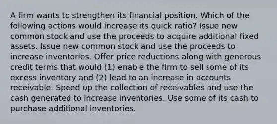 A firm wants to strengthen its financial position. Which of the following actions would increase its quick ratio? Issue new common stock and use the proceeds to acquire additional fixed assets. Issue new common stock and use the proceeds to increase inventories. Offer price reductions along with generous credit terms that would (1) enable the firm to sell some of its excess inventory and (2) lead to an increase in accounts receivable. Speed up the collection of receivables and use the cash generated to increase inventories. Use some of its cash to purchase additional inventories.