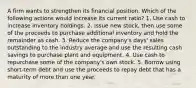 A firm wants to strengthen its financial position. Which of the following actions would increase its current ratio? 1. Use cash to increase inventory holdings. 2. Issue new stock, then use some of the proceeds to purchase additional inventory and hold the remainder as cash. 3. Reduce the company's days' sales outstanding to the industry average and use the resulting cash savings to purchase plant and equipment. 4. Use cash to repurchase some of the company's own stock. 5. Borrow using short-term debt and use the proceeds to repay debt that has a maturity of more than one year.