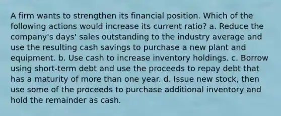 A firm wants to strengthen its financial position. Which of the following actions would increase its current ratio? a. Reduce the company's days' sales outstanding to the industry average and use the resulting cash savings to purchase a new plant and equipment. b. Use cash to increase inventory holdings. c. Borrow using short-term debt and use the proceeds to repay debt that has a maturity of more than one year. d. Issue new stock, then use some of the proceeds to purchase additional inventory and hold the remainder as cash.