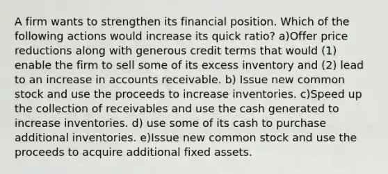 A firm wants to strengthen its financial position. Which of the following actions would increase its quick ratio? a)Offer price reductions along with generous credit terms that would (1) enable the firm to sell some of its excess inventory and (2) lead to an increase in accounts receivable. b) Issue new common stock and use the proceeds to increase inventories. c)Speed up the collection of receivables and use the cash generated to increase inventories. d) use some of its cash to purchase additional inventories. e)Issue new common stock and use the proceeds to acquire additional fixed assets.