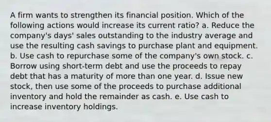 A firm wants to strengthen its financial position. Which of the following actions would increase its current ratio? a. Reduce the company's days' sales outstanding to the industry average and use the resulting cash savings to purchase plant and equipment. b. Use cash to repurchase some of the company's own stock. c. Borrow using short-term debt and use the proceeds to repay debt that has a maturity of more than one year. d. Issue new stock, then use some of the proceeds to purchase additional inventory and hold the remainder as cash. e. Use cash to increase inventory holdings.