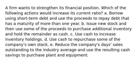 A firm wants to strengthen its financial position. Which of the following actions would increase its current ratio? a. Borrow using short-term debt and use the proceeds to repay debt that has a maturity of more than one year. b. Issue new stock and then use some of the proceeds to purchase additional inventory and hold the remainder as cash. c. Use cash to increase inventory holdings. d. Use cash to repurchase some of the company's own stock. e. Reduce the company's days' sales outstanding to the industry average and use the resulting cash savings to purchase plant and equipment.