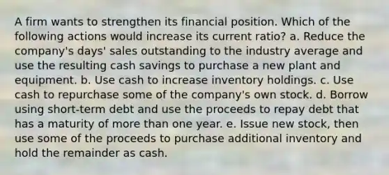 A firm wants to strengthen its financial position. Which of the following actions would increase its current ratio? a. Reduce the company's days' sales outstanding to the industry average and use the resulting cash savings to purchase a new plant and equipment. b. Use cash to increase inventory holdings. c. Use cash to repurchase some of the company's own stock. d. Borrow using short-term debt and use the proceeds to repay debt that has a maturity of more than one year. e. Issue new stock, then use some of the proceeds to purchase additional inventory and hold the remainder as cash.