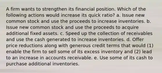 A firm wants to strengthen its financial position. Which of the following actions would increase its quick ratio? a. Issue new common stock and use the proceeds to increase inventories. b. Issue new common stock and use the proceeds to acquire additional fixed assets. c. Speed up the collection of receivables and use the cash generated to increase inventories. d. Offer price reductions along with generous credit terms that would (1) enable the firm to sell some of its excess inventory and (2) lead to an increase in accounts receivable. e. Use some of its cash to purchase additional inventories.