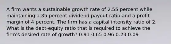 A firm wants a sustainable growth rate of 2.55 percent while maintaining a 35 percent dividend payout ratio and a profit margin of 4 percent. The firm has a capital intensity ratio of 2. What is the debt-equity ratio that is required to achieve the firm's desired rate of growth? 0.91 0.65 0.96 0.23 0.09