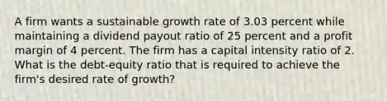 A firm wants a sustainable growth rate of 3.03 percent while maintaining a dividend payout ratio of 25 percent and a profit margin of 4 percent. The firm has a capital intensity ratio of 2. What is the debt-equity ratio that is required to achieve the firm's desired rate of growth?