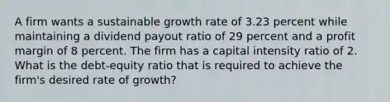 A firm wants a sustainable growth rate of 3.23 percent while maintaining a dividend payout ratio of 29 percent and a profit margin of 8 percent. The firm has a capital intensity ratio of 2. What is the debt-equity ratio that is required to achieve the firm's desired rate of growth?