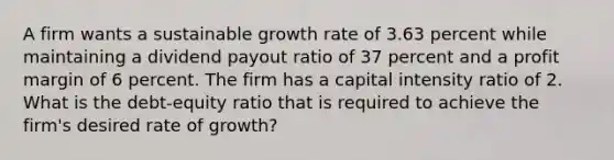 A firm wants a sustainable growth rate of 3.63 percent while maintaining a dividend payout ratio of 37 percent and a profit margin of 6 percent. The firm has a capital intensity ratio of 2. What is the debt-equity ratio that is required to achieve the firm's desired rate of growth?