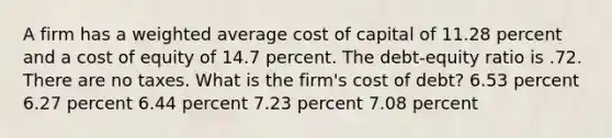 A firm has a weighted average cost of capital of 11.28 percent and a cost of equity of 14.7 percent. The debt-equity ratio is .72. There are no taxes. What is the firm's cost of debt? 6.53 percent 6.27 percent 6.44 percent 7.23 percent 7.08 percent