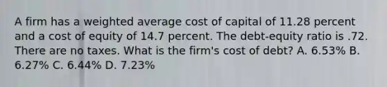 A firm has a weighted average cost of capital of 11.28 percent and a cost of equity of 14.7 percent. The debt-equity ratio is .72. There are no taxes. What is the firm's cost of debt? A. 6.53% B. 6.27% C. 6.44% D. 7.23%