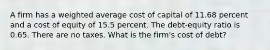 A firm has a <a href='https://www.questionai.com/knowledge/koL1NUNNcJ-weighted-average' class='anchor-knowledge'>weighted average</a> cost of capital of 11.68 percent and a cost of equity of 15.5 percent. The debt-equity ratio is 0.65. There are no taxes. What is the firm's cost of debt?