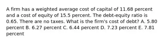 A firm has a weighted average cost of capital of 11.68 percent and a cost of equity of 15.5 percent. The debt-equity ratio is 0.65. There are no taxes. What is the firm's cost of debt? A. 5.80 percent B. 6.27 percent C. 6.44 percent D. 7.23 percent E. 7.81 percent