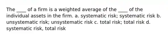 The ____ of a firm is a weighted average of the ____ of the individual assets in the firm. a. systematic risk; systematic risk b. unsystematic risk; unsystematic risk c. total risk; total risk d. systematic risk, total risk