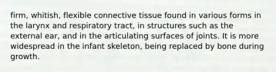 firm, whitish, flexible connective tissue found in various forms in the larynx and respiratory tract, in structures such as the external ear, and in the articulating surfaces of joints. It is more widespread in the infant skeleton, being replaced by bone during growth.