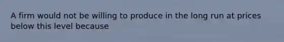 A firm would not be willing to produce in the long run at prices below this level because