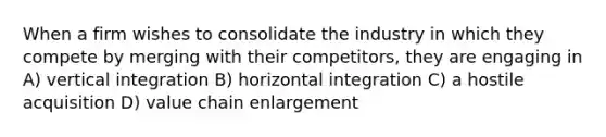 When a firm wishes to consolidate the industry in which they compete by merging with their competitors, they are engaging in A) vertical integration B) horizontal integration C) a hostile acquisition D) value chain enlargement