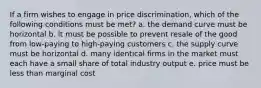 If a firm wishes to engage in price discrimination, which of the following conditions must be met? a. the demand curve must be horizontal b. it must be possible to prevent resale of the good from low-paying to high-paying customers c. the supply curve must be horizontal d. many identical firms in the market must each have a small share of total industry output e. price must be less than marginal cost