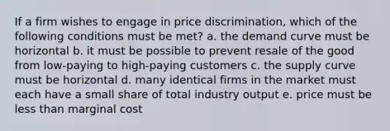 If a firm wishes to engage in price discrimination, which of the following conditions must be met? a. the demand curve must be horizontal b. it must be possible to prevent resale of the good from low-paying to high-paying customers c. the supply curve must be horizontal d. many identical firms in the market must each have a small share of total industry output e. price must be less than marginal cost