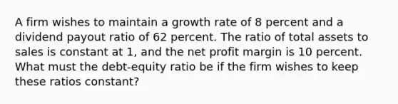 A firm wishes to maintain a growth rate of 8 percent and a dividend payout ratio of 62 percent. The ratio of total assets to sales is constant at 1, and the net profit margin is 10 percent. What must the debt-equity ratio be if the firm wishes to keep these ratios constant?