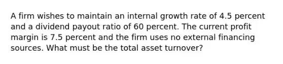 A firm wishes to maintain an internal growth rate of 4.5 percent and a dividend payout ratio of 60 percent. The current profit margin is 7.5 percent and the firm uses no external financing sources. What must be the total asset turnover?