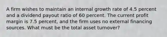 A firm wishes to maintain an internal growth rate of 4.5 percent and a dividend payout ratio of 60 percent. The current profit margin is 7.5 percent, and the firm uses no external financing sources. What must be the total asset turnover?