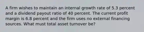 A firm wishes to maintain an internal growth rate of 5.3 percent and a dividend payout ratio of 40 percent. The current profit margin is 6.8 percent and the firm uses no external financing sources. What must total asset turnover be?