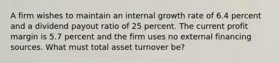 A firm wishes to maintain an internal growth rate of 6.4 percent and a dividend payout ratio of 25 percent. The current profit margin is 5.7 percent and the firm uses no external financing sources. What must total asset turnover be?