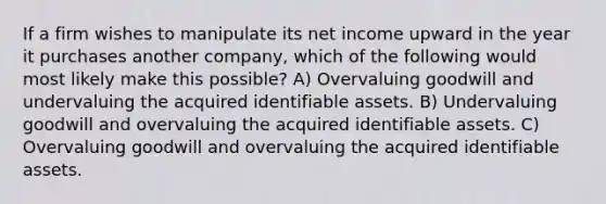 If a firm wishes to manipulate its net income upward in the year it purchases another company, which of the following would most likely make this possible? A) Overvaluing goodwill and undervaluing the acquired identifiable assets. B) Undervaluing goodwill and overvaluing the acquired identifiable assets. C) Overvaluing goodwill and overvaluing the acquired identifiable assets.