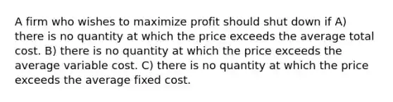 A firm who wishes to maximize profit should shut down if A) there is no quantity at which the price exceeds the average total cost. B) there is no quantity at which the price exceeds the average variable cost. C) there is no quantity at which the price exceeds the average fixed cost.