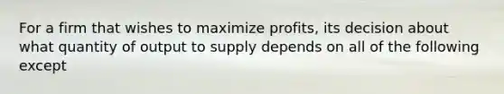 For a firm that wishes to maximize profits, its decision about what quantity of output to supply depends on all of the following except