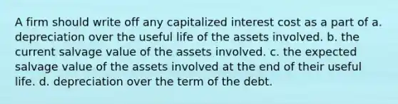 A firm should write off any capitalized interest cost as a part of a. depreciation over the useful life of the assets involved. b. the current salvage value of the assets involved. c. the expected salvage value of the assets involved at the end of their useful life. d. depreciation over the term of the debt.