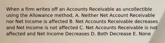 When a firm writes off an Accounts Receivable as uncollectible using the Allowance method, A. Neither Net Account Receivable nor Net Income is affected B. Net Accounts Receivable decreases and Net Income is not affected C. Net Accounts Receivable is not affected and Net Income Decreases D. Both Decrease E. None