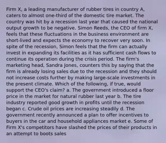 Firm​ X, a leading manufacturer of rubber tires in country​ A, caters to almost​ one-third of the domestic tire market. The country was hit by a recession last year that caused the national output growth to be negative. Simon​ Reeds, the CEO of firm​ X, feels that these fluctuations in the business environment are​ short-lived and expects the economy to recover very soon. In spite of the​ recession, Simon feels that the firm can actually invest in expanding its facilities as it has sufficient cash flows to continue its operation during the crisis period. The​ firm's marketing​ head, Sandra​ Jones, counters this by saying that the firm is already losing sales due to the recession and they should not increase costs further by making​ large-scale investments in the present climate. Which of the following, if true, would support the CEO's claim? a. The government introduced a floor price in the market for natural rubber last year b. The tire industry reported good growth in profits until the recession began c. Crude oil prices are increasing steadily d. The government recently announced a plan to offer incentives to buyers in the car and household appliances market e. Some of Firm X's competitors have slashed the prices of their products in an attempt to boots sales