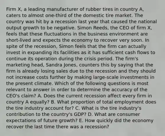 Firm​ X, a leading manufacturer of rubber tires in country​ A, caters to almost​ one-third of the domestic tire market. The country was hit by a recession last year that caused the national output growth to be negative. Simon​ Reeds, the CEO of firm​ X, feels that these fluctuations in the business environment are​ short-lived and expects the economy to recover very soon. In spite of the​ recession, Simon feels that the firm can actually invest in expanding its facilities as it has sufficient cash flows to continue its operation during the crisis period. The​ firm's marketing​ head, Sandra​ Jones, counters this by saying that the firm is already losing sales due to the recession and they should not increase costs further by making​ large-scale investments in the present climate. Which of the following questions is most relevant to answer in order to determine the accuracy of the​ CEO's claim? A. Does the current recession affect every firm in country A​ equally? B. What proportion of total employment does the tire industry account​ for? C. What is the tire​ industry's contribution to the​ country's GDP? D. What are consumer expectations of future​ growth? E. How quickly did the economy recover the last time there was a​ recession?