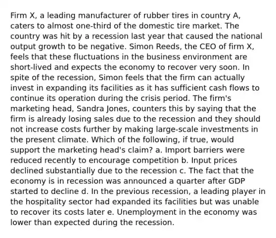 Firm​ X, a leading manufacturer of rubber tires in country​ A, caters to almost​ one-third of the domestic tire market. The country was hit by a recession last year that caused the national output growth to be negative. Simon​ Reeds, the CEO of firm​ X, feels that these fluctuations in the business environment are​ short-lived and expects the economy to recover very soon. In spite of the​ recession, Simon feels that the firm can actually invest in expanding its facilities as it has sufficient cash flows to continue its operation during the crisis period. The​ firm's marketing​ head, Sandra​ Jones, counters this by saying that the firm is already losing sales due to the recession and they should not increase costs further by making​ large-scale investments in the present climate. Which of the following, if true, would support the marketing head's claim? a. Import barriers were reduced recently to encourage competition b. Input prices declined substantially due to the recession c. The fact that the economy is in recession was announced a quarter after GDP started to decline d. In the previous recession, a leading player in the hospitality sector had expanded its facilities but was unable to recover its costs later e. Unemployment in the economy was lower than expected during the recession.